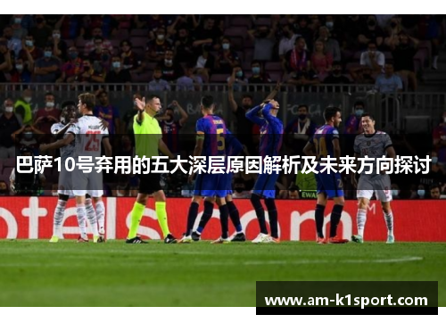 巴萨10号弃用的五大深层原因解析及未来方向探讨