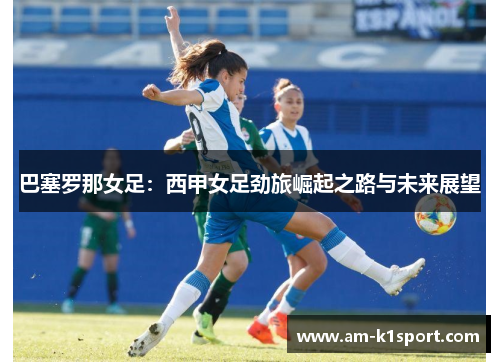 巴塞罗那女足：西甲女足劲旅崛起之路与未来展望
