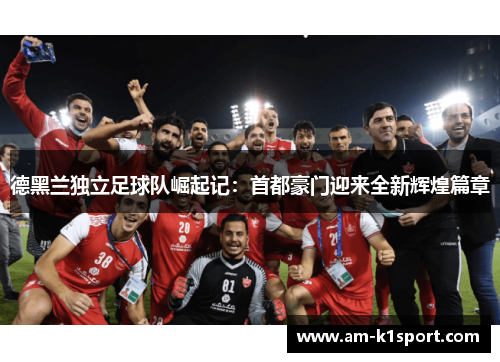 德黑兰独立足球队崛起记：首都豪门迎来全新辉煌篇章
