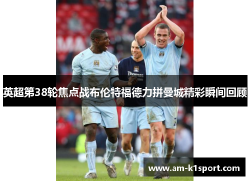 英超第38轮焦点战布伦特福德力拼曼城精彩瞬间回顾