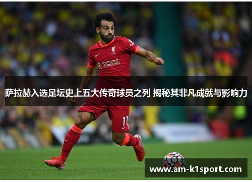 萨拉赫入选足坛史上五大传奇球员之列 揭秘其非凡成就与影响力