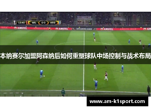 本纳赛尔加盟阿森纳后如何重塑球队中场控制与战术布局 本纳赛尔加盟阿森纳后如何重塑球队中场控制与战术布局