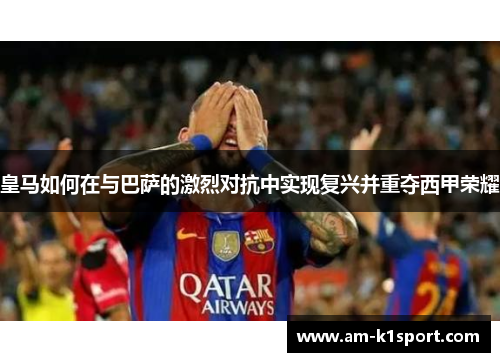 皇马如何在与巴萨的激烈对抗中实现复兴并重夺西甲荣耀