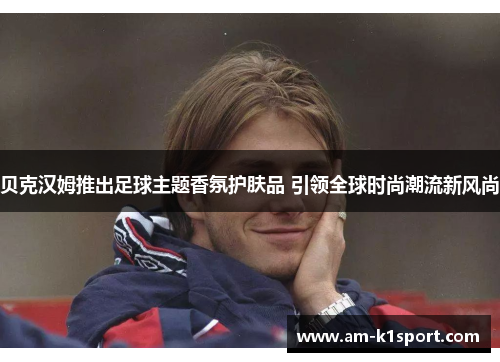 贝克汉姆推出足球主题香氛护肤品 引领全球时尚潮流新风尚